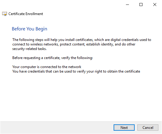 Certificate Enrollment 
Before You Begin 
The following steps will help you install certificates, which are digital credentials used to 
connect to wireless networks, protect content, establish identity, and do other 
security related tasks. 
Before requesting a certificate, verify the following: 
Your computer is connected to the network 
You have credentials that can be used to verify your right to obtain the certificate 
Cancel 