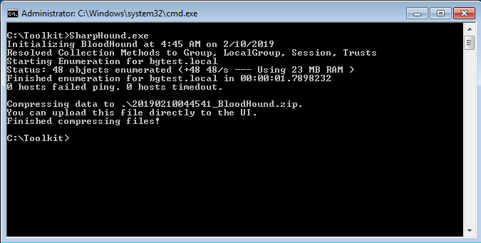Administrator:
: \ roo Ikit >SharpHound . exe<br />
Initializing BloodHound at 4:45 AM on 2/10/2019<br />
esolued Collection Methods to Group. LocalGroup. Session. reusts<br />
tart ing Enumeration For bgtest . local<br />
tatus: 48 objects enumerated (+48 48/s —<br />
Using 23 MB RAM )<br />
inished enumeration For bgtest . local in .7898232<br />
hosts Failed ping. hosts timedout.<br />
ompressing data to .<br />
ou can upload this File directly to the UI.<br />
inished compressing Files!<br />
: \ roolkit><br />
EllÄll•æ