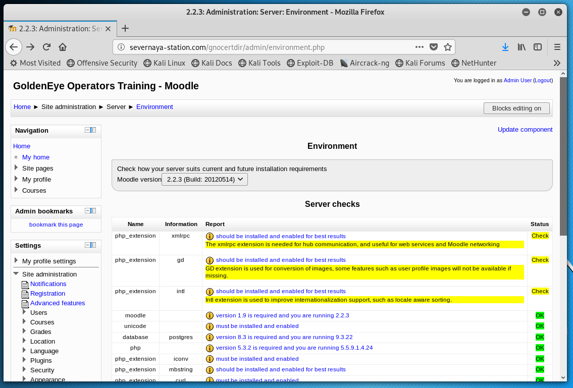 2.23: Administration: Server: Environment - Mozilla Firefox 
'n 2.2.3: Administration: Sc x + 
@ severnaya-station.com/gnocertdir'admin/environmentphp 
MostVisited OOffensivesecurity O KaliLinux O KaliDocs OKa1iT001s OExp10it-DB 
GoldenEye Operators Training - Moodie 
Home Site administration Sewer Environment 
Aircrack-ng 
O Kali Forums O NetHunter 
You are as Ad mm (Logout) 
Up:late conunwnt 
My home 
Site 
My profile 
Courses 
Admin bookmarks 
this 
Settings 
My profile settings 
Site 
Notifications 
Registration 
Advanced teatwes 
Grades 
Location 
Plugns 
Environment 
Check your server suits current and tuture instalation requirements 
Moodle versi 
ph n 
ph p_ 
22.3 (guild: 20120514) v 
Server checks 
port 
should be installed and enabled best 
gd 
posture s 
The xmlrpc is needed hub and services and Mooale ne%wking 
should be md enabled best rewlts 
GD is of images. Such as user prone images not be available if 
should be and enabled best 
is used improve support. such as locale 
IS is required we mnning 2.2.3 
must irwtalled enabled 
version 8.3 is required and you ate running 9,322 
version is required you are running 5-5-9-1.4.24 
must irwtalled enabled 
should enabled best results 