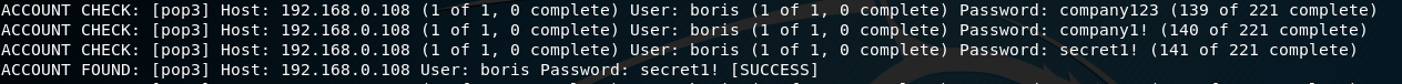 ACCOUNT 
ACCOUNT 
ACCOUNT 
ACCOUNT 
[ pop3] 
CHECK: 
CHECK . 
• Ipop31 
[ pop3] 
CHECK: 
(pop31 
FOUND : 
Host : 
Host: 
Host : 
Host: 
192.168.ø. 
192.168.0. 108 
192.168.0. 108 
192. 168.0, 108 
(1 Of 
(1 ot 
(I Of 
user: 
1, complete) 
1, complete) 
I, complete) 
boris Password: 
User: boris (I Of I, 
user: borts (1 ot 1, 
User: boris (I Of I, 
( succESSl 
secretl! 
e complete) 
O complete) 
e complete) 
password: Company123 (139 Of 221 complete) 
Passwo rd: 
companyl! (140 ot 221 complete) 
Passwo rd : 
secretl! (141 Of 221 complete) 