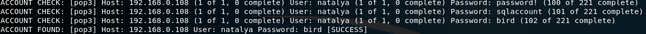 ACCOUNT 
ACCOUNT 
ACCOUNT 
CHECK: 
CHECK: 
FOUND: 
• Ipop31 H 
( pop3] 
(pop31 
[pop31 
Host: 
Host: 
Host: 
192. 
192.168.0. 108 
192. 168.0. 108 
of 
(1 of 
user: 
o complete) User: natal ya 
t I, O comp Lete) 
1, complete) User: natalya of 
1, O complete) 
1, O complete) User: natalya (1 of 
1, O complete) 
natalya Password: bird Isoccessl 
Password 
password: 
Password: 
password! (10 
I complete) 
sqlaccount (101 of 221 complete) 
bird (102 of 221 complete) 