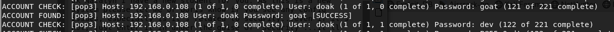ACCOUNT CHECK: 
ACCOUNT FOUND: 
ACCOUNT CHECK: 
Ipop31 Host: 192.168.0.108 (1 of 1, e complete) User: doak (1 of 1, e complete) password: goat (121 of 221 complete) 
[pop31 Host: 192.168.0.108 User: doak Password: goat [SUCCESSI 
[pop31 Host: 192 . 168 . O. 108 (I Of I. O complete) User: doak (I Of I. I complete) Password: dev (122 Of 221 complete) 