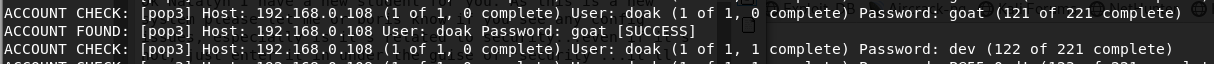 ACCOUNT CHECK:
ACCOUNT FOUND:
ACCOUNT CHECK:
Ipop31 Host: 192.168.0.108 (1 of 1, e complete) User: doak (1 of 1, e complete) password: goat (121 of 221 complete)
[pop31 Host: 192.168.0.108 User: doak Password: goat [SUCCESSI
[pop31 Host: 192 . 168 . O. 108 (I Of I. O complete) User: doak (I Of I. I complete) Password: dev (122 Of 221 complete)