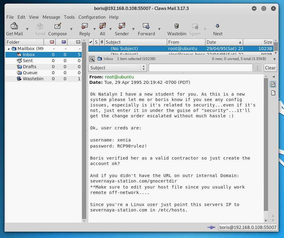 - Claws Mail 3.17.3 
File Edit View Message Tools Configuration Help 
Sond Compose Reply All Sender 
Get Mail 
S subject 
Forward 
9 
Wastebin Spam 
From 
root@uäuntu 
Next 
Date 
Size 
1023B 
• a Mailbox (MY 
Inbox 
sent 
Drafts 
Queue 
8 Wastebin 
o 
o 
(No 
Inbc» (1023 a) 
Subject 
From: root@ubuntu 
23 
O O 5 total (3.35K8) 
Clear 
Date: Tue, 29 Apr 1995 -0700 (PDT) 
Ok Natatyn I have a new student for you. As this is a new 
system please let me or boris know if you see any config 
issues, especially is it's related to security. 
..even if it's 
not, just enter it in under the guise of "security" .. 
.it'U 
get the change order escalated without much hassle : ) 
Ok, user creds are: 
username: xenia 
password: RCP90ruIez! 
Boris verified her as a valid contractor so just create the 
account ok? 
And if you didn't have the URL on outr internat Domain: 
severnaya-station.com/gnocertdir 
sure to edit your host file since you usually work 
remote off-network.... 
Since you' re a Linux user just point this servers IP to 
severnaya•station.com in /etc/hosts. 