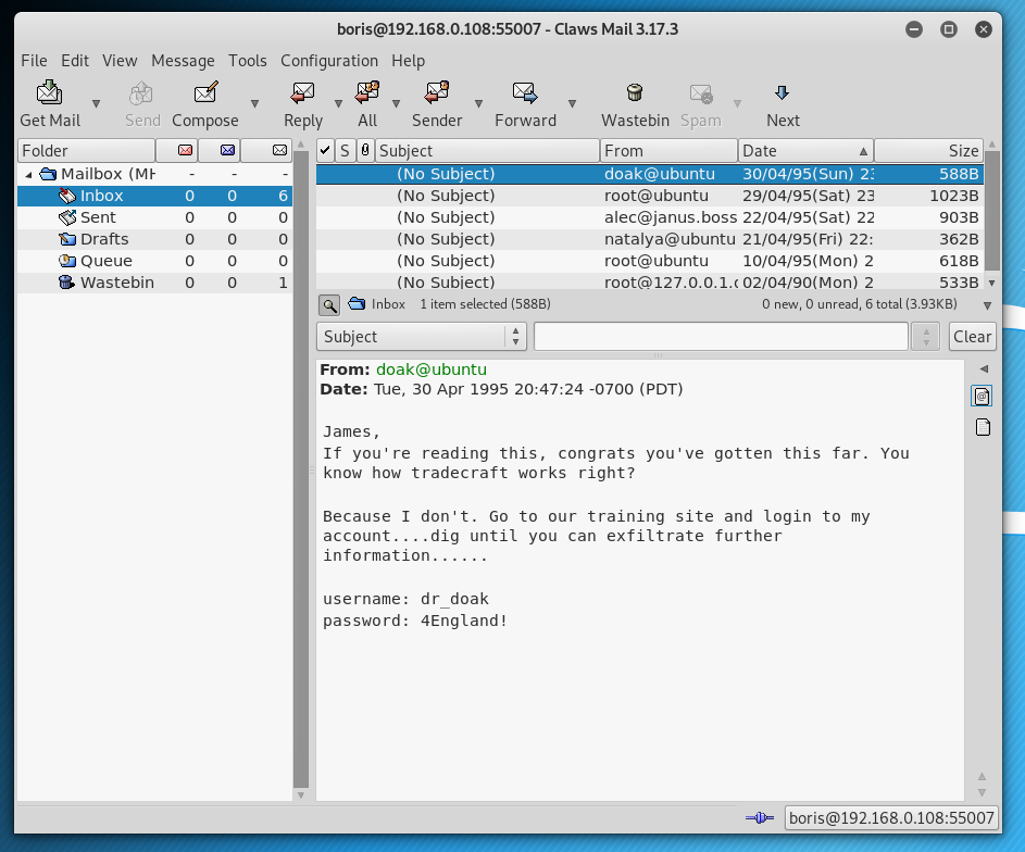 - Claws Mail 3.17.3
File Edit View Message Tools
Get Mail
F older
Send Compose
Configuration Help
Reply All
Sender
101 Subject
(No Suble'-t)
(No subject)
(No subject)
(No subject)
(No subject)
(No subiect)
Forward
9
Wastebin Spam
From
Next
'Date
• 6 Mailbox (MY
sent
Drafts
Queue
8. wastebin
O
O
root@ubuntu
29/04/95(sat) 23
alec@janus.boss 22/04/95(sat) 22
natalya@ubuntu 21/04/95(Fri) 22:
root@ubuntu
10/04/95(Mon) 2
root@127.o.o. l.c 02/04/90(Mon) 2
Size
3883
1023B
903B
362B
618B
533B
1 ted (588B)
O O 6 total ,
Clear
Subject
From: doak@ubuntu
Date: Tue, 30 Apr 1995 -0700 (PDT)
James ,
If you're reading this, congrats you've gotten this far. You
know how tradecraft works right?
Because 1 don 't. Go to our training site and login to my
account... -dig until you can exfiltrate further
information.
username: dr doak
password: 4England!