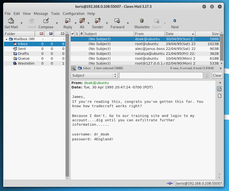 - Claws Mail 3.17.3 
File Edit View Message Tools 
Get Mail 
F older 
Send Compose 
Configuration Help 
Reply All 
Sender 
101 Subject 
(No Suble'-t) 
(No subject) 
(No subject) 
(No subject) 
(No subject) 
(No subiect) 
Forward 
9 
Wastebin Spam 
From 
Next 
'Date 
• 6 Mailbox (MY 
sent 
Drafts 
Queue 
8. wastebin 
O 
O 
root@ubuntu 
29/04/95(sat) 23 
alec@janus.boss 22/04/95(sat) 22 
natalya@ubuntu 21/04/95(Fri) 22: 
root@ubuntu 
10/04/95(Mon) 2 
root@127.o.o. l.c 02/04/90(Mon) 2 
Size 
3883 
1023B 
903B 
362B 
618B 
533B 
1 ted (588B) 
O O 6 total , 
Clear 
Subject 
From: doak@ubuntu 
Date: Tue, 30 Apr 1995 -0700 (PDT) 
James , 
If you're reading this, congrats you've gotten this far. You 
know how tradecraft works right? 
Because 1 don 't. Go to our training site and login to my 
account... -dig until you can exfiltrate further 
information. 
username: dr doak 
password: 4England! 