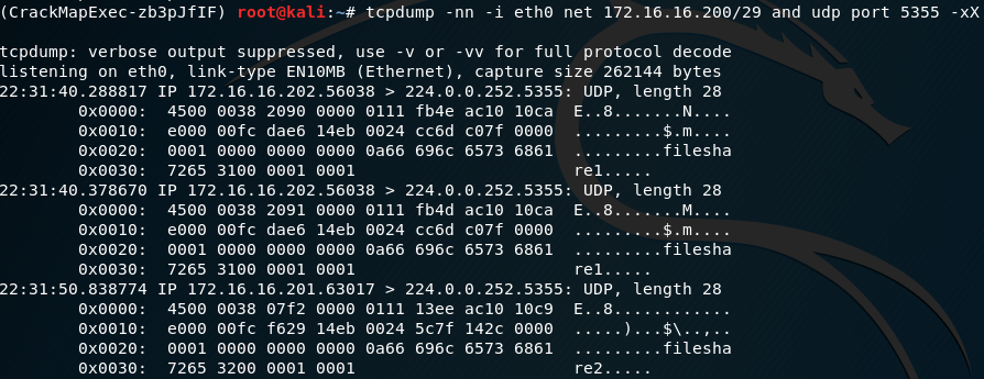( CrackMapExec-zb3pJ flF) 
tcpdump: verbose output 
listening on link-type ΕΝIΘΜΒ (Ethernet) , 
re1..... 
Ε..8.. . 
re2..... 
root@kali:—# tcpdump -ηη -i net 172.16. 16.2ΘΘ/29 and udp port 5355 
suppressed, use -ν οι- 
-νν for full protocol decode 
capture size 262144 bytes 
ΘΧΘΘΘΘ: 
ΘΧΘΘIΘ: 
ΘΧΘΘ2Θ: 
ΘΧΘΘ3Θ: 
ΘΧΘΘΘΘ: 
ΘΧΘΘIΘ: 
ΘΧΘΘ2Θ: 
ΘΧΘΘ3Θ: 
ΘΧΘΘΘΘ: 
ΘΧΘΘIΘ: 
ΘΧΘΘ2Θ: 
ΘΧΘΘ3Θ: 
ΙΡ 172.16.16.2Θ2.56Θ38 > 224.Θ.Θ.252.5355: 
45ΘΘ ΘΘ38 2Θ9Θ ΘΙ11 fb4e 
dae6 14eb ΘΘ24 cc6d 
ΘΘΘ1 Θα66 696c 
7265 31ΘΘ ΘΘΘ1 ΘΘΘ1 
ΙΡ 172.16.16.2Θ2.56Θ38 > 224.Θ.Θ.252.5355: 
45ΘΘ ΘΘ38 2Θ91 (9111 fb4d 
dae6 14eb ΘΘ24 cc6d 
ΘΘΘ1 Θα66 696c 
7265 31ΘΘ ΘΘΘ1 ΘΘΘ1 
ΙΡ 172.16.16.2Θ1.63Θ17 > 224.Θ.Θ.252.5355: 
45ΘΘ 
ΘΘΘ1 
7265 
ΘΘ38 
61€)fc 
ΘΘΘΘ 
32ΘΘ 
Wf2 
f629 
ΘΘΘΘ 
ΘΘΘ1 
ΘΙ11 13ee 
14eb ΘΘ24 5c7f 
Θα66 696c 
ΘΘΘ1 
ac1(i 1(jca 
u7f 
6573 6861 
ac1(i 1(jca 
u7f 
6573 6861 
ac1(i 
142c 
6573 6861 
length 28 
l_lDP, 
Ε..8.......Ν.. 
..$.ιη.... 
..filesha 
re1.... 
length 28 
l-IDP, 
..M.... 
....$.m.... 
..filesha 
length 28 
l-IDP, 
. .......filesha 