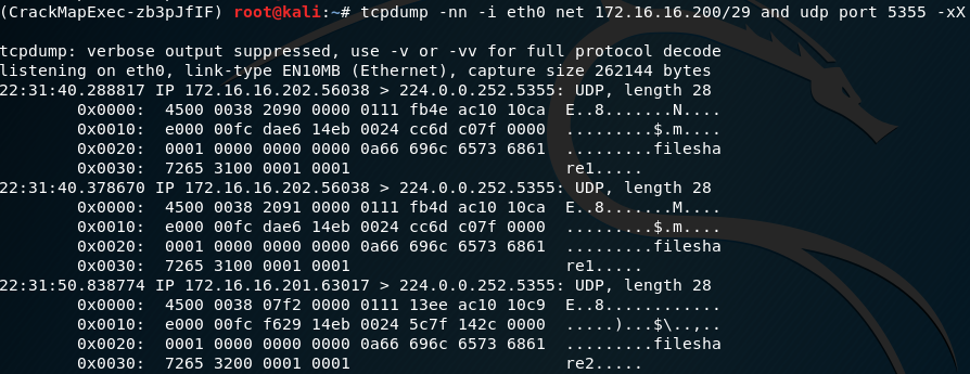 ( CrackMapExec-zb3pJ flF)
tcpdump: verbose output
listening on link-type ΕΝIΘΜΒ (Ethernet) ,
re1.....
Ε..8.. .
re2.....
root@kali:—# tcpdump -ηη -i net 172.16. 16.2ΘΘ/29 and udp port 5355
suppressed, use -ν οι-
-νν for full protocol decode
capture size 262144 bytes
ΘΧΘΘΘΘ:
ΘΧΘΘIΘ:
ΘΧΘΘ2Θ:
ΘΧΘΘ3Θ:
ΘΧΘΘΘΘ:
ΘΧΘΘIΘ:
ΘΧΘΘ2Θ:
ΘΧΘΘ3Θ:
ΘΧΘΘΘΘ:
ΘΧΘΘIΘ:
ΘΧΘΘ2Θ:
ΘΧΘΘ3Θ:
ΙΡ 172.16.16.2Θ2.56Θ38 > 224.Θ.Θ.252.5355:
45ΘΘ ΘΘ38 2Θ9Θ ΘΙ11 fb4e
dae6 14eb ΘΘ24 cc6d
ΘΘΘ1 Θα66 696c
7265 31ΘΘ ΘΘΘ1 ΘΘΘ1
ΙΡ 172.16.16.2Θ2.56Θ38 > 224.Θ.Θ.252.5355:
45ΘΘ ΘΘ38 2Θ91 (9111 fb4d
dae6 14eb ΘΘ24 cc6d
ΘΘΘ1 Θα66 696c
7265 31ΘΘ ΘΘΘ1 ΘΘΘ1
ΙΡ 172.16.16.2Θ1.63Θ17 > 224.Θ.Θ.252.5355:
45ΘΘ
ΘΘΘ1
7265
ΘΘ38
61€)fc
ΘΘΘΘ
32ΘΘ
Wf2
f629
ΘΘΘΘ
ΘΘΘ1
ΘΙ11 13ee
14eb ΘΘ24 5c7f
Θα66 696c
ΘΘΘ1
ac1(i 1(jca
u7f
6573 6861
ac1(i 1(jca
u7f
6573 6861
ac1(i
142c
6573 6861
length 28
l_lDP,
Ε..8.......Ν..
..$.ιη....
..filesha
re1....
length 28
l-IDP,
..M....
....$.m....
..filesha
length 28
l-IDP,
. .......filesha