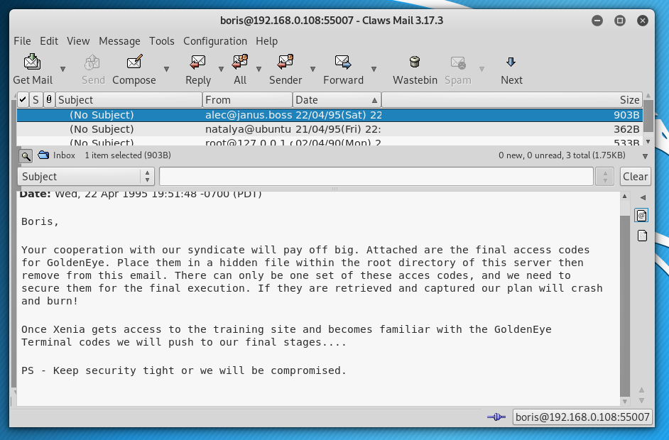 e
File Edit View Message Tools
Get Mail
Send Compose
subject)
(No Subject)
Inbox
1 item selected (9038)
S ubject
wea, Apr .
Boris,
Configuration Help
- Claws Mail 3.17.3
9
Wastebin
Reply
All
From
Sender
Date
Spam
Next
22
natalya@ubuntu 21/04/95(Fri) 22:
o
Size
oosal
362B
o new, O unread, 3 total (1.75Ka)
Your cooperation with our syndicate witt pay off big. Attached are the final access codes
for GoldenEye. Place them in a hidden file Within the root directory Of this server then
remove from this email. There can only be one set of these acces codes, and we need to
secure them for the final execution. If they are retrieved and captured our plan will crash
and burn!
Once Xenia gets access to the training site and becomes familiar with the GoldenEye
Terminat codes we wilt push to our tinat stages.
PS • Keep security tight or we witt be compromised.
