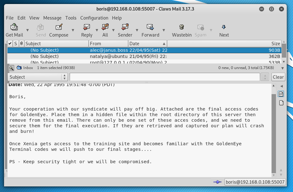e 
File Edit View Message Tools 
Get Mail 
Send Compose 
subject) 
(No Subject) 
Inbox 
1 item selected (9038) 
S ubject 
wea, Apr . 
Boris, 
Configuration Help 
- Claws Mail 3.17.3 
9 
Wastebin 
Reply 
All 
From 
Sender 
Date 
Spam 
Next 
22 
natalya@ubuntu 21/04/95(Fri) 22: 
o 
Size 
oosal 
362B 
o new, O unread, 3 total (1.75Ka) 
Your cooperation with our syndicate witt pay off big. Attached are the final access codes 
for GoldenEye. Place them in a hidden file Within the root directory Of this server then 
remove from this email. There can only be one set of these acces codes, and we need to 
secure them for the final execution. If they are retrieved and captured our plan will crash 
and burn! 
Once Xenia gets access to the training site and becomes familiar with the GoldenEye 
Terminat codes we wilt push to our tinat stages. 
PS • Keep security tight or we witt be compromised. 