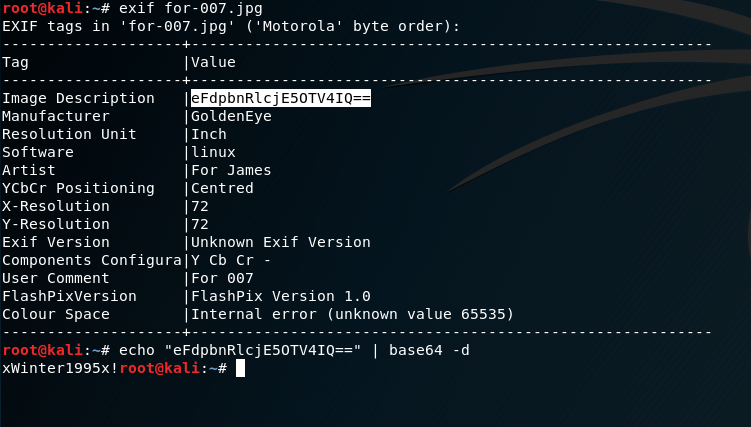 Ex1F tags
Tag
in
exif
for. 007 .jpg
'for-007 .jpg' ( 'Motorola i
byte order):
Image Description
Manufacturer
Resolution unit
So f twa re
Artist
YCbCr Positioning
x- Resolution
Y -Resolution
Exlf version
I Value
IGOIdenEye
I Inch
I linux
I For James
I Centred
I unknown Exif Version
Components Configuraly Cb Cr -
User Comment
FlashPixVersIon
Colour Space
IFor 007
I FlashPix Version I.e
I Internal error (unknown value 65535)
echo "eFdpbnRlcjE50TV41Q=• I base64 -d
xWinter1995x! roo :
