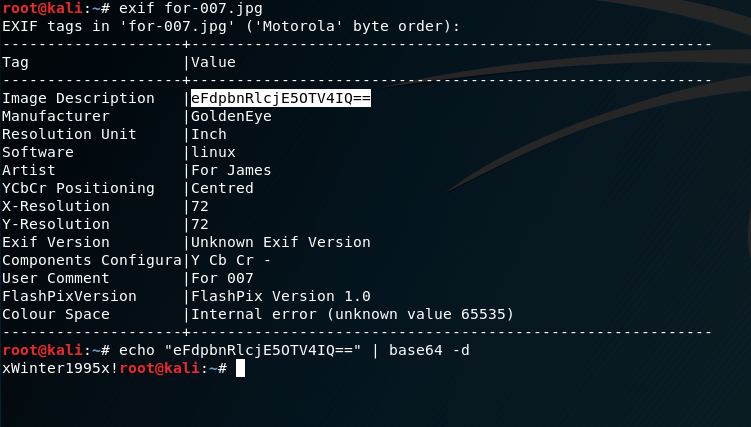 Ex1F tags 
Tag 
in 
exif 
for. 007 .jpg 
'for-007 .jpg' ( 'Motorola i 
byte order): 
Image Description 
Manufacturer 
Resolution unit 
So f twa re 
Artist 
YCbCr Positioning 
x- Resolution 
Y -Resolution 
Exlf version 
I Value 
IGOIdenEye 
I Inch 
I linux 
I For James 
I Centred 
I unknown Exif Version 
Components Configuraly Cb Cr - 
User Comment 
FlashPixVersIon 
Colour Space 
IFor 007 
I FlashPix Version I.e 
I Internal error (unknown value 65535) 
echo "eFdpbnRlcjE50TV41Q=• I base64 -d 
xWinter1995x! roo : 