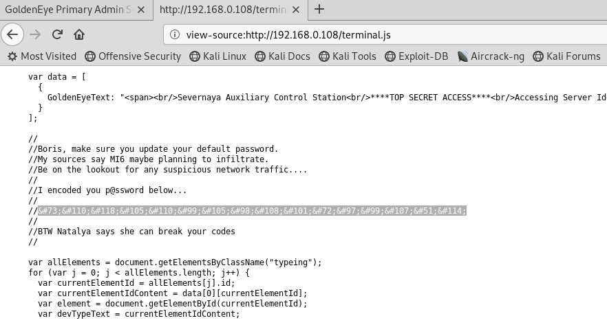 Golden* Primary Admin S x http://192.168.O.108/termiT x +
@ view-source:http://192.168.O.108/terminaLjs
MostVisited @Offensive Security @ KaliLinux @ Kali Docs @KaliTools @Exploit-DB •Aircrack-ng @Kali Forums
var data I
GoldenEyeText: •espanxbr/>Severnaya Auxiliary Control SECRET Server Id
//Boris, make sure you update your default passwrd.
//hy sources say M16 maybe planning to infiltrate.
//Be on the lookout for any suspicious network traffic..
// I encoded you belm€...
/ 'BTU Natalya says she can break your codes
var altEIements
for (var j —
e. j < aUEtement5. length;
var currentEtementId - aUEtement51jl.id;
var currentEtementIdContent — datalOllcurrentEIementIdl;
var element — docurnt.getEtementById(currentEIerntId);
var devTypeText - currentEIementIdContent:
