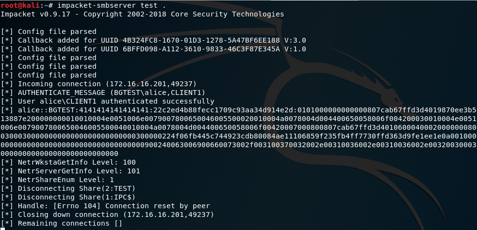 impacket-smbserver test 
Impacket vO.9.17 
Copyright 2002-2018 Core Security Technologies 
Config file parsed 
callback added for UI-IID 48324FC8-1670-01D3-1278-5A47BF6EE188 V:3.O 
callback added for 6BFFD098-A112-3610-9833-46C3F87E345A v:l.o 
Config file parsed 
Config file parsed 
Config file parsed 
Incoming connection (172.16.16.201,49237) 
AUTHENTICATE MESSAGE (BGTEsna1ice,CLIENT1) 
User alice\CLIENT1 authenticated successfully 
al ice : : BGTEST : 4141414141414141 : 22c2ed4b88fecc1709c93aa34d914e2d : 0101000000000000807 cab67ffd3d4019870ee3b5 
13887e200000000010010004e0051006e0079007800650046005500020010004a0078004d004400650058006f004200030010004e0051 
006e0079007800650046005500040010004a0078004d004400650058006f00420007000800807cab67ffd3d4010600040002000000080 
0300030000000000000000000000000300000224f06fb445c744923cdb80084ae11106859f235fb4ff7730ffd363d9fe1ee1eoa001000 
000000000000000000000000000000000900240063006900660073002f003100370032002e00310036002e00310036002e00320030003 
ooooooooooooooooooooooooooo 
NetrWkstaGetInfo Level: 100 
NetrServerGetInfo Level: 101 
NetrShareEnum Level: 1 
Disconnecting Share(2:TEST) 
Disconnecting Share(1:IPC$) 
Handle: [Errno 104] Connection reset by peer 
Closing down connection (172.16.16.201,49237) 
Remaining connections 
