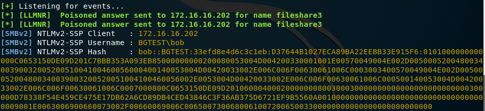 [+] Listening for events... 
[ * ] [LLMNR] Poisoned answer 
[ * ] [LLMNR] Poisoned answer 
[SMBV2] 
NTLMV2-SSP Client 
[SMBV2] 
NTLMV2-SSP ljsername 
[SMBV2] NTLMV2-SSP Hash 
sent to 172.16.16.2Θ2 
sent to 172.16.16.2Θ2 
172.16.16.2Θ2 
BGTEST\bob 
for 
for 
name 
name 
fileshare3 
fileshare3 
bob : : BGTEST : 33efd8e4d6c3c1eb : D37644Bm27ECA89BA22EEBB33E915F6 : 