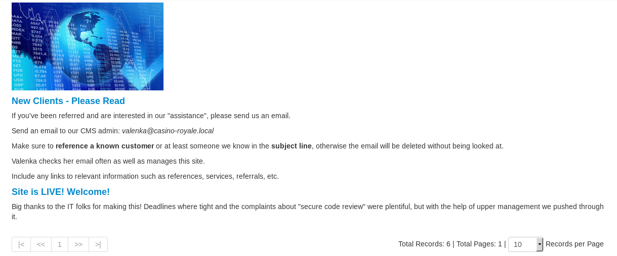 New Clients - Please Read 
If you've been referred and are interested in our •assistance", please send us an email, 
Send an email to our CMS admin: valenka@casino-royale./ocaj 
Make sure to reference a known custonEr or at least someone we know in the subject line, otherwise the email be deleted without being Boked at. 
Valenka checks her email often as well as manages this site. 
Include any links to relevant information such as references, services, referrals, etc. 
Site is LIVE! Welcome! 
Big thanks to the IT folks for making this! Deadlines where tight and the complaints about •secure code review' were plentiful, but with the help of upper management',ve pushed through 
Total Records: 6 | Total Pages: 1 | | 10 
Records per Page 