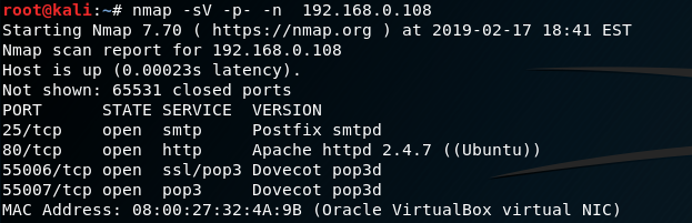 nmap -sv -p-
Starting Nmap 7.70 ( https://nmap.org ) at 2019-02-17 18:41 EST
Nmap scan report for 192.168.0.108
Host is up (ø.oee23s latency).
Not shown: 65531 closed ports
PORT
25/tcp
86/tcp
STATE
open
open
55006/tcp open
55007/tcp open
MAC Address: 08
SERVICE
smtp
http
ss1/pop3
pop3
27;32
VERSION
Postfix smtpd
Apache httpd 2-4.7 ( (Ubuntu))
Dovecot pop3d
Dovecot pop3d
(Oracle VirtualBox virtual NIC)