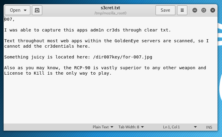 Open 
s3cret.txt 
e 
o t i U. _tOOtO 
o 
I was able to capture this apps admln cr3ds through clear txt. 
Text throughout most web apps within the GoldenEye servers are scanned, 
cannot add the cr3dentials here. 
Something juicy is Located here: /dirø07key/for-007 .jpg 
so 1 
Also as you may know, the RCP-90 Is vastly superior to any other weapon and 
License to Kill is the only way to play. 
Plain Tot 
Tab Width: S 
Lnl. coll 
INS 