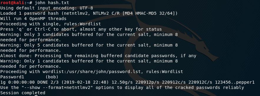 root@kali 
john hash. txt 
Using default input encoding: UTF-8 
Loaded 1 password hash (netnt1mv2, NTLMV2 c,'R [MD4 HMAC-MD5 32/64]) 
Will run 4 OpenMP threads 
Proceeding with single, rules:Wordlist 
Press 'q' or Ctrl-C to abort, almost any other key for status 
Warning: Only 3 candidates buffered for the current salt, minimum 8 
needed for performance. 
Warning: Only 5 candidates buffered for the current salt, minimum 8 
needed for performance. 
Almost done: Processing the remaining buffered candidate passwords, if any 
Warning: Only 1 candidates buffered for the current salt, minimum 8 
needed for performance. 
Proceeding with wordlist:/usr/share/john/password. 1st, rules:Wordlist 
Passwordl 
(bob) 
lg DONE 2/3 (2019-02-18 22:48) 12.50g/s 220912p/s 220912c/s 220912c/s 123456.. pepperl 
Use the 
"--show --format=netntlmv2" options to display all of the cracked passwords reliably 
Session completed 