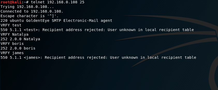 telnet 192. 25 
Trying 192. 168.0. 108. 
connected to 
Escape character is ' 
220 ubuntu GoldentEye SMTP Electronic-mail agent 
VRFY test 
550 5.1.1 etest>: Recipient address rejected: user unknown in local recipient table 
VRFY Natalya 
252 2.ø.o Natalya 
VRFY boris 
252 2.ø.o boris 
VRFY james 
550 5.1.1 <james:•: 
Recipient address rejected: 
User unknown in local recipient table 