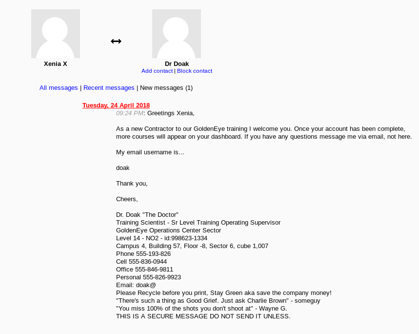 Xenia X
All
Add Block
Recent I (I)
09:24 PM: Greetings
AS a Contractor to our GoldenEye I you. your aCCtNJnt been complete,
mote courses WII on yow dasnmard. you nave ary questions me via email, not here.
My emal username is..
or Chak "The coctor
Training Scientist • Sr Level SL4AVisu
GolcɕnEye Operations Center Sector
Level 14 - N02 - id;998623-1334
campus a, Building 57, -8. sector 6, cube
Phone 555-193-826
cell 555-836044
Office 555-846-9811
p onaJ 555-826-9923
Email:
Please Recycle you print. Stay Green aka save the company money!
"There's such a tning as Good Griet Just ask Charlie grown" • someguy
"You miss ICXM ot the shots dont shoot at• Wayne G.
THIS A SECURE MESSAGE DO NOT SENO UNLESS.